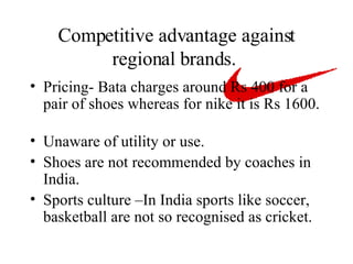 Competitive advantage against regional brands.  Pricing- Bata charges around Rs 400 for a pair of shoes whereas for nike it is Rs 1600.  Unaware of utility or use. Shoes are not recommended by coaches in India. Sports culture –In India sports like soccer, basketball are not so recognised as cricket. 