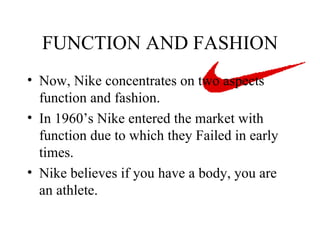 FUNCTION AND FASHION Now, Nike concentrates on two aspects function and fashion. In 1960’s Nike entered the market with function due to which they Failed in early times. Nike believes if you have a body, you are an athlete.  