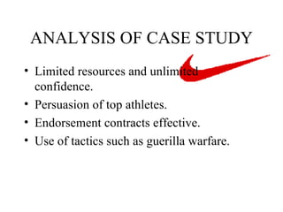 ANALYSIS OF CASE STUDY Limited resources and unlimited confidence. Persuasion of top athletes. Endorsement contracts effective.  Use of tactics such as guerilla warfare. 