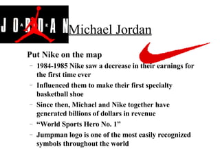 Michael Jordan Put Nike on the map 1984-1985 Nike saw a decrease in their earnings for the first time ever Influenced them to make their first specialty basketball shoe Since then, Michael and Nike together have generated billions of dollars in revenue “ World Sports Hero No. 1” Jumpman logo is one of the most easily recognized symbols throughout the world 