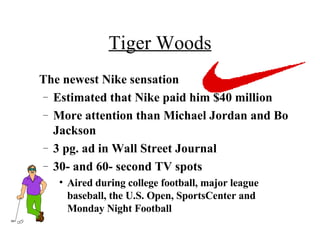 Tiger Woods The newest Nike sensation Estimated that Nike paid him $40 million More attention than Michael Jordan and Bo Jackson 3 pg. ad in Wall Street Journal 30- and 60- second TV spots Aired during college football, major league baseball, the U.S. Open, SportsCenter and Monday Night Football   