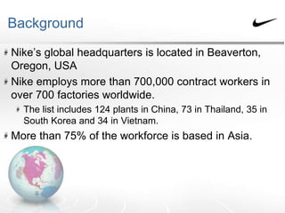 Background
Nike’s global headquarters is located in Beaverton,
Oregon, USA
Nike employs more than 700,000 contract workers in
over 700 factories worldwide.
The list includes 124 plants in China, 73 in Thailand, 35 in
South Korea and 34 in Vietnam.
More than 75% of the workforce is based in Asia.
 