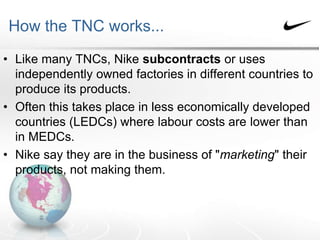 How the TNC works...
• Like many TNCs, Nike subcontracts or uses
independently owned factories in different countries to
produce its products.
• Often this takes place in less economically developed
countries (LEDCs) where labour costs are lower than
in MEDCs.
• Nike say they are in the business of "marketing" their
products, not making them.
 