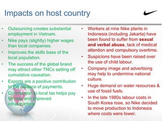 Impacts on host country
• Outsourcing creates substantial
employment in Vietnam.
• Nike pays (slightly) higher wages
than local companies.
• Improves the skills base of the
local population.
• The success of the global brand
may attract other TNCs setting off
cumulative causation.
• Exports are a positive contribution
to the balance of payments.
• Contribution to local tax helps pay
for new and improved
infrastructure.
• Workers at nine Nike plants in
Indonesia (including Jakarta) have
been found to suffer from sexual
and verbal abuse, lack of medical
attention and compulsory overtime.
• Suspicions have been raised over
the use of child labour.
• Company image and advertising
may help to undermine national
culture.
• Huge demand on water resources &
use of fossil fuels.
• In the late 1980s labour costs in
South Korea rose, so Nike decided
to move production to Indonesia
where costs were lower.
 