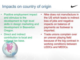 Impacts on country of origin
• Positive employment impact
and stimulus to the
development to high level
skills in design marketing and
development in Beaverton
Oregon.
• Direct and indirect
contribution to local and
national tax base.
• Nike does not manufacture in
the US which leads to indirect
loss of jobs and negative
impacts on balance of
payments as footwear is
imported.
• Trade unions complain over
an uneven playing field
because of the big contrast in
working conditions between
LEDCs and MEDCs.
 