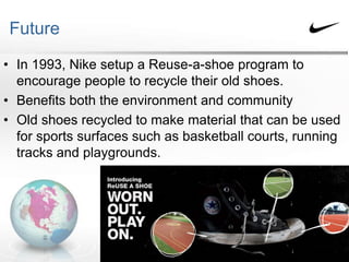 Future
• In 1993, Nike setup a Reuse-a-shoe program to
encourage people to recycle their old shoes.
• Benefits both the environment and community
• Old shoes recycled to make material that can be used
for sports surfaces such as basketball courts, running
tracks and playgrounds.
 