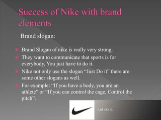  Brand Slogan of nike is really very strong.
 They want to communicate that sports is for
everybody, You just have to do it.
 Nike not only use the slogan “Just Do it” there are
some other slogans as well.
 For example: “If you have a body, you are an
athlete” or “If you can control the cage, Control the
pitch”.
Brand slogan:
 