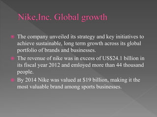  The company unveiled its strategy and key initiatives to
achieve sustainable, long term growth across its global
portfolio of brands and businesses.
 The revenue of nike was in excess of US$24.1 billion in
its fiscal year 2012 and emloyed more than 44 thousand
people.
 By 2014 Nike was valued at $19 billion, making it the
most valuable brand among sports businesses.
 
