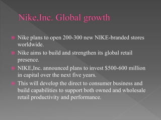  Nike plans to open 200-300 new NIKE-branded stores
worldwide.
 Nike aims to build and strengthen its global retail
presence.
 NIKE,Inc. announced plans to invest $500-600 million
in capital over the next five years.
 This will develop the direct to consumer business and
build capabilities to support both owned and wholesale
retail productivity and performance.
 