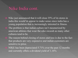  Nike just announced that it will close 35% of its stores in
india this would’nt appear to make sense since india has a
young population that is increasingly intrested in fitness.
 The problem is that indian culture isn’t mesmerized by
american athletes that wear the nike swoosh as many other
cultures tend to be.
 The reason behind closing of stores and loss is due to the fact
that products are very expensive and indian customers are
sensitive to price.
 NIKE has been depreciated 5.71% over the past 12 months
and currently offers a dividend yield of 1.16%
 