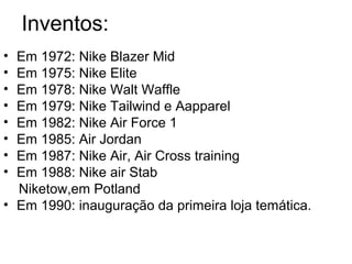 Inventos:
• Em 1972: Nike Blazer Mid
• Em 1975: Nike Elite
• Em 1978: Nike Walt Waffle
• Em 1979: Nike Tailwind e Aapparel
• Em 1982: Nike Air Force 1
• Em 1985: Air Jordan
• Em 1987: Nike Air, Air Cross training
• Em 1988: Nike air Stab
  Niketow,em Potland
• Em 1990: inauguração da primeira loja temática.
 