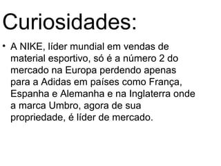 Curiosidades:
• A NIKE, líder mundial em vendas de
  material esportivo, só é a número 2 do
  mercado na Europa perdendo apenas
  para a Adidas em países como França,
  Espanha e Alemanha e na Inglaterra onde
  a marca Umbro, agora de sua
  propriedade, é líder de mercado.
 
