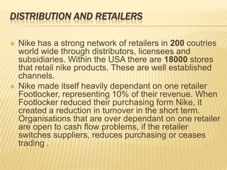 DISTRIBUTION AND RETAILERS

   Nike has a strong network of retailers in 200 coutries
    world wide through distributors, licensees and
    subsidiaries. Within the USA there are 18000 stores
    that retail nike products. These are well established
    channels.
   Nike made itself heavily dependant on one retailer
    Footlocker, representing 10% of their revenue. When
    Footlocker reduced their purchasing form Nike, it
    created a reduction in turnover in the short term.
    Organisations that are over dependant on one retailer
    are open to cash flow problems, if the retailer
    switches suppliers, reduces purchasing or ceases
    trading .
 