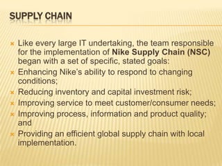 SUPPLY CHAIN

   Like every large IT undertaking, the team responsible
    for the implementation of Nike Supply Chain (NSC)
    began with a set of specific, stated goals:
   Enhancing Nike’s ability to respond to changing
    conditions;
   Reducing inventory and capital investment risk;
   Improving service to meet customer/consumer needs;
   Improving process, information and product quality;
    and
   Providing an efficient global supply chain with local
    implementation.
 