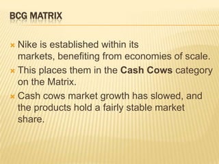 BCG MATRIX

 Nike is established within its
  markets, benefiting from economies of scale.
 This places them in the Cash Cows category
  on the Matrix.
 Cash cows market growth has slowed, and
  the products hold a fairly stable market
  share.
 