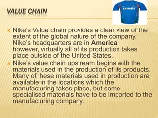 VALUE CHAIN

 Nike’s Value chain provides a clear view of the
  extent of the global nature of the company.
  Nike’s headquarters are in America;
  however, virtually all of its production takes
  place outside of the United States.
 Nike’s value chain upstream begins with the
  materials used in the production of its products.
  Many of these materials used in production are
  available in the locations which the
  manufacturing takes place, but some
  specialised materials have to be imported to the
  manufacturing company.
 