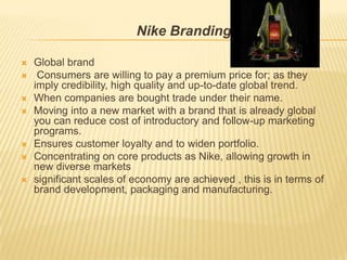 Nike Branding

   Global brand
    Consumers are willing to pay a premium price for; as they
    imply credibility, high quality and up-to-date global trend.
   When companies are bought trade under their name.
   Moving into a new market with a brand that is already global
    you can reduce cost of introductory and follow-up marketing
    programs.
   Ensures customer loyalty and to widen portfolio.
   Concentrating on core products as Nike, allowing growth in
    new diverse markets
   significant scales of economy are achieved , this is in terms of
    brand development, packaging and manufacturing.
 
