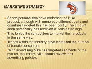 MARKETING STRATEGY

   Sports personalities have endorsed the Nike
    product, although with numerous different sports and
    countries targeted this has been costly. The amount
    each personality has received is considered high.
   This forces the competitors to market their products
    in the same way.
   Trends within the industry have increased the number
    of female consumers.
    With advertising Nike has targeted segments of the
    market, this costly. Nike should review their
    advertising policies.
 