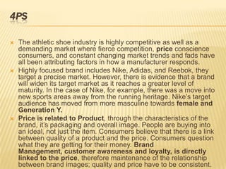 4PS

   The athletic shoe industry is highly competitive as well as a
    demanding market where fierce competition, price conscience
    consumers, and constant changing market trends and fads have
    all been attributing factors in how a manufacturer responds.
   Highly focused brand includes Nike, Adidas, and Reebok, they
    target a precise market. However, there is evidence that a brand
    will widen its target market as it reaches a greater level of
    maturity. In the case of Nike, for example, there was a move into
    new sports areas away from the running heritage. Nike’s target
    audience has moved from more masculine towards female and
    Generation Y.
   Price is related to Product, through the characteristics of the
    brand, it’s packaging and overall image. People are buying into
    an ideal, not just the item. Consumers believe that there is a link
    between quality of a product and the price. Consumers question
    what they are getting for their money. Brand
    Management, customer awareness and loyalty, is directly
    linked to the price, therefore maintenance of the relationship
    between brand images; quality and price have to be consistent.
 