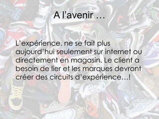A l’avenir …

L’expérience, ne se fait plus
aujourd’hui seulement sur internet ou
directement en magasin. Le client a
besoin de lier et les marques devront
créer des circuits d’expérience…!
 