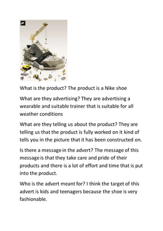 What is the product? The product is a Nike shoe 
What are they advertising? They are advertising a 
wearable and suitable trainer that is suitable for all 
weather conditions 
What are they telling us about the product? They are 
telling us that the product is fully worked on it kind of 
tells you in the picture that it has been constructed on. 
Is there a message in the advert? The message of this 
message is that they take care and pride of their 
products and there is a lot of effort and time that is put 
into the product. 
Who is the advert meant for? I think the target of this 
advert is kids and teenagers because the shoe is very 
fashionable. 
 