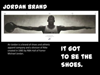 Jordan Brand  Air Jordan is a brand of shoes and athletic apparel company and a division of Nike created in 1985 by NBA Hall of Famer Michael Jordan.  It Got  to be the Shoes. 