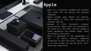 Apple
Apple is a prominent hardware and software
best known for its series and personal
computers.
Apple success goes beyond its product.
apple excels in their user experience and
customer service.
Because of their successful customer
relationships, apple users are connected to
the brand as a love mark, and the company's
brand perception has become number among
the brands in the world.
Apple is dedicated to the empowerment of
man - to making personal computing
accessible to each and every individual so
as to help change the way we think, work,
learn and communicate.
 