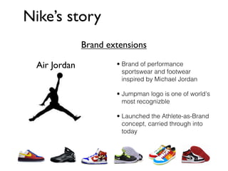 Nike’s story
               Brand extensions

  Air Jordan           • Brand of performance
                         sportswear and footwear
                         inspired by Michael Jordan

                       • Jumpman logo is one of world's
                         most recognizble

                       • Launched the Athlete-as-Brand
                         concept, carried through into
                         today
 