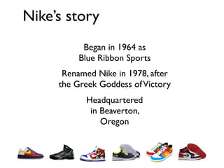 Nike’s story
           Began in 1964 as
          Blue Ribbon Sports
      Renamed Nike in 1978, after
     the Greek Goddess of Victory
           Headquartered
            in Beaverton,
               Oregon
 