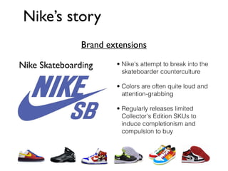 Nike’s story
               Brand extensions

Nike Skateboarding     • Nike's attempt to break into the
                         skateboarder counterculture

                       • Colors are often quite loud and
                         attention-grabbing

                       • Regularly releases limited
                         Collector's Edition SKUs to
                         induce completionism and
                         compulsion to buy
 