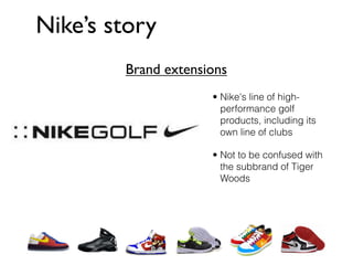 Nike’s story
        Brand extensions
                     • Nike's line of high-
                       performance golf
                       products, including its
                       own line of clubs

                     • Not to be confused with
                       the subbrand of Tiger
                       Woods
 