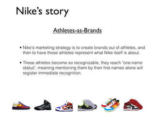 Nike’s story
                  Athletes-as-Brands

• Nike's marketing strategy is to create brands out of athletes, and
  then to have those athletes represent what Nike itself is about.

• These athletes become so recognizable, they reach "one-name
  status", meaning mentioning them by their ﬁrst names alone will
  register immediate recognition.
 