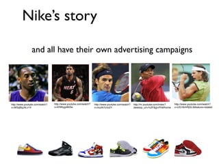 Nike’s story

                and all have their own advertising campaigns




http://www.youtube.com/watch?   http://www.youtube.com/watch?   http://www.youtube.com/watch?   http://m.youtube.com/index?   http://www.youtube.com/watch?
v=WSqBqJALv14                   v=liHWygx8bSw                   v=mulAi7cno2Y                   desktop_uri=%2F&gl=PH#/home   v=UG18vhRjGLI&feature=related
 