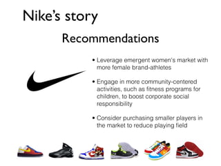 Nike’s story
      Recommendations
           • Leverage emergent women's market with
             more female brand-athletes

           • Engage in more community-centered
             activities, such as ﬁtness programs for
             children, to boost corporate social
             responsibility

           • Consider purchasing smaller players in
             the market to reduce playing ﬁeld
 