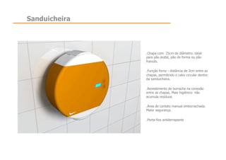 Sanduicheira




               .  hapa com 25cm de diâmetro: ideal
                C
               para pão árabe, pão de forma ou pão
               francês.

               .  unção forno - distância de 3cm entre as
                F
               chapas, permitindo o calor circular dentro
               da sanduicheira.

               .  evestimento de borracha na conexão
                R
               entre as chapas. Mais higiênico: não
               acumula resíduos.

               .  rea de contato manual emborrachada.
                Á
               Maior segurança.

               .  orta-fios antiderrapante
                P
 