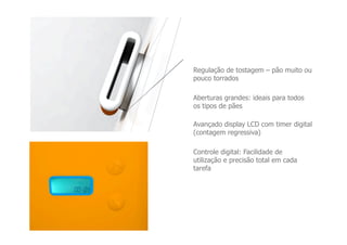 Regulação de tostagem – pão muito ou
pouco torrados

Aberturas grandes: ideais para todos
os tipos de pães

Avançado display LCD com timer digital
(contagem regressiva)

Controle digital: Facilidade de
utilização e precisão total em cada
tarefa
 