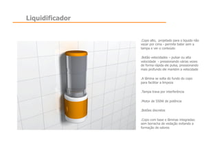 Liquidificador


                 .  opo alto, projetado para o liquido não
                  C
                 vazar por cima - permite bater sem a
                 tampa e ver o conteúdo

                 .  otão velocidades – pulsar ou alta
                  B
                 velocidade - pressionando várias vezes
                 de forma rápida ele pulsa, pressionando
                 mais profundo ele mantém a velocidade

                 .  lâmina se solta do fundo do copo
                  A
                 para facilitar a limpeza

                 .  ampa trava por interferência
                  T

                 .  otor de 550W de potência
                  M

                 .  otões discretos
                  B

                 .  opo com base e lâminas integradas:
                  C
                 sem borracha de vedação evitando a
                 formação de odores
 