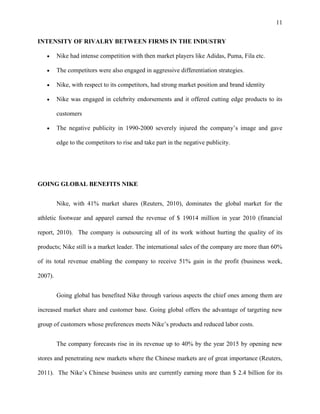 11


INTENSITY OF RIVALRY BETWEEN FIRMS IN THE INDUSTRY

         Nike had intense competition with then market players like Adidas, Puma, Fila etc.

         The competitors were also engaged in aggressive differentiation strategies.

         Nike, with respect to its competitors, had strong market position and brand identity

         Nike was engaged in celebrity endorsements and it offered cutting edge products to its

         customers

         The negative publicity in 1990-2000 severely injured the company’s image and gave

         edge to the competitors to rise and take part in the negative publicity.




GOING GLOBAL BENEFITS NIKE


         Nike, with 41% market shares (Reuters, 2010), dominates the global market for the

athletic footwear and apparel earned the revenue of $ 19014 million in year 2010 (financial

report, 2010). The company is outsourcing all of its work without hurting the quality of its

products; Nike still is a market leader. The international sales of the company are more than 60%

of its total revenue enabling the company to receive 51% gain in the profit (business week,

2007).


         Going global has benefited Nike through various aspects the chief ones among them are

increased market share and customer base. Going global offers the advantage of targeting new

group of customers whose preferences meets Nike’s products and reduced labor costs.


         The company forecasts rise in its revenue up to 40% by the year 2015 by opening new

stores and penetrating new markets where the Chinese markets are of great importance (Reuters,

2011). The Nike’s Chinese business units are currently earning more than $ 2.4 billion for its
 