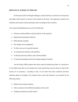 14


PROCESSUAL SCHOOL OF THOUGHT


       In Processual school of thought, Managers assume that they can intervene in the process

and improve their chances of success in the markets in the future. This approach is based on the

situations and scenarios and the planning is done according to these scenarios.


The scenario based planning may involve the following:


       Solving a current problem or giving solutions to the questions

       Implement the permanent solutions

       Mind opening of people

       The strategy to be strengthened

       To find a way out of a puzzled situation

       To communicate solutions to the problems

       To develop necessary skills to cope with the problem

       To teach the participants about the strategic dealing of situation


       Van der Heijen (2005) explains that future cannot be predicted and thus it is uncertain to

us. He further states that we can interpret the events and develop a process theory to find out the

reasons of its occurrence. According to him, we can learn from these situations and these

situations guide our strategies. He considers these events and scenarios very powerful for the

following reasons:


       Reflects the uncertain situations

       Allows coherence from different disciplines of the world

       Findings are based on real life context
 