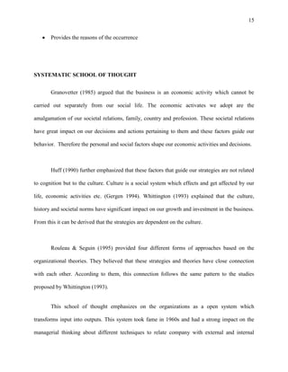 15


       Provides the reasons of the occurrence




SYSTEMATIC SCHOOL OF THOUGHT


       Granovetter (1985) argued that the business is an economic activity which cannot be

carried out separately from our social life. The economic activates we adopt are the

amalgamation of our societal relations, family, country and profession. These societal relations

have great impact on our decisions and actions pertaining to them and these factors guide our

behavior. Therefore the personal and social factors shape our economic activities and decisions.



       Huff (1990) further emphasized that these factors that guide our strategies are not related

to cognition but to the culture. Culture is a social system which effects and get affected by our

life, economic activities etc. (Gergen 1994). Whittington (1993) explained that the culture,

history and societal norms have significant impact on our growth and investment in the business.

From this it can be derived that the strategies are dependent on the culture.



       Rouleau & Seguin (1995) provided four different forms of approaches based on the

organizational theories. They believed that these strategies and theories have close connection

with each other. According to them, this connection follows the same pattern to the studies

proposed by Whittington (1993).


       This school of thought emphasizes on the organizations as a open system which

transforms input into outputs. This system took fame in 1960s and had a strong impact on the

managerial thinking about different techniques to relate company with external and internal
 