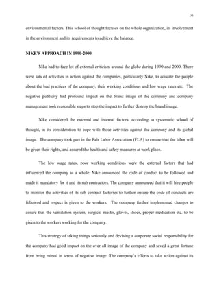 16


environmental factors. This school of thought focuses on the whole organization, its involvement

in the environment and its requirements to achieve the balance.


NIKE’S APPROACH IN 1990-2000


       Nike had to face lot of external criticism around the globe during 1990 and 2000. There

were lots of activities in action against the companies, particularly Nike, to educate the people

about the bad practices of the company, their working conditions and low wage rates etc. The

negative publicity had profound impact on the brand image of the company and company

management took reasonable steps to stop the impact to further destroy the brand image.


       Nike considered the external and internal factors, according to systematic school of

thought, in its consideration to cope with those activities against the company and its global

image. The company took part in the Fair Labor Association (FLA) to ensure that the labor will

be given their rights, and assured the health and safety measures at work place.


       The low wage rates, poor working conditions were the external factors that had

influenced the company as a whole. Nike announced the code of conduct to be followed and

made it mandatory for it and its sub contractors. The company announced that it will hire people

to monitor the activities of its sub contract factories to further ensure the code of conducts are

followed and respect is given to the workers. The company further implemented changes to

assure that the ventilation system, surgical masks, gloves, shoes, proper medication etc. to be

given to the workers working for the company.


       This strategy of taking things seriously and devising a corporate social responsibility for

the company had good impact on the over all image of the company and saved a great fortune

from being ruined in terms of negative image. The company’s efforts to take action against its
 