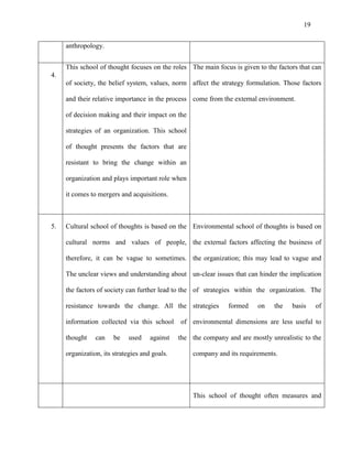 19


     anthropology.


     This school of thought focuses on the roles The main focus is given to the factors that can
4.
     of society, the belief system, values, norm affect the strategy formulation. Those factors

     and their relative importance in the process come from the external environment.

     of decision making and their impact on the

     strategies of an organization. This school

     of thought presents the factors that are

     resistant to bring the change within an

     organization and plays important role when

     it comes to mergers and acquisitions.



5.   Cultural school of thoughts is based on the Environmental school of thoughts is based on

     cultural norms and values of people, the external factors affecting the business of

     therefore, it can be vague to sometimes. the organization; this may lead to vague and

     The unclear views and understanding about un-clear issues that can hinder the implication

     the factors of society can further lead to the of strategies within the organization. The

     resistance towards the change. All the strategies          formed    on   the    basis    of

     information collected via this school     of environmental dimensions are less useful to

     thought    can    be    used    against   the the company and are mostly unrealistic to the

     organization, its strategies and goals.        company and its requirements.




                                                    This school of thought often measures and
 