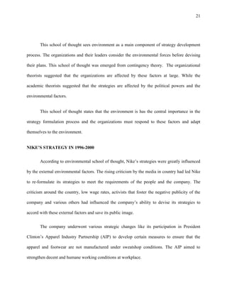 21




       This school of thought sees environment as a main component of strategy development

process. The organizations and their leaders consider the environmental forces before devising

their plans. This school of thought was emerged from contingency theory. The organizational

theorists suggested that the organizations are affected by these factors at large. While the

academic theorists suggested that the strategies are affected by the political powers and the

environmental factors.


       This school of thought states that the environment is has the central importance in the

strategy formulation process and the organizations must respond to these factors and adapt

themselves to the environment.


NIKE’S STRATEGY IN 1996-2000


       According to environmental school of thought, Nike’s strategies were greatly influenced

by the external environmental factors. The rising criticism by the media in country had led Nike

to re-formulate its strategies to meet the requirements of the people and the company. The

criticism around the country, low wage rates, activists that foster the negative publicity of the

company and various others had influenced the company’s ability to devise its strategies to

accord with these external factors and save its public image.


       The company underwent various strategic changes like its participation in President

Clinton’s Apparel Industry Partnership (AIP) to develop certain measures to ensure that the

apparel and footwear are not manufactured under sweatshop conditions. The AIP aimed to

strengthen decent and humane working conditions at workplace.
 