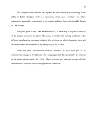 22


       The company further launched its Corporate Social Relationship (CSR) strategy in the

public to further strengthen itself as a responsible citizen and a company. The Nike’s

management promised its commitments to environment and labor force with the public through

its CSR strategy.


       Nike participated in Fair Labor Association (FLA) as a next step of its positive publicity

in the country and across the globe. FLA aimed to monitor the working conditions of the

different manufacturing companies including Nike to figure out what is happening there and

initiate reasonable measures to seize any wrong doing in the factories.


       These and other environmental measures attempted by Nike were part of its

environmental strategy to strengthen its public image against all the harm done by the criticism

of the media and newspapers in 1990’s. These strategies were designed to cope with the

environmental factors that affected the organizations capabilities.
 