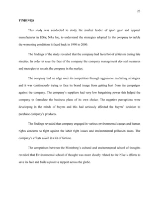 23


FINDINGS


       This study was conducted to study the market leader of sport gear and apparel

manufacturer in USA; Nike Inc, to understand the strategies adopted by the company to tackle

the worsening conditions it faced back in 1990 to 2000.


       The findings of the study revealed that the company had faced lot of criticism during late

nineties. In order to save the face of the company the company management devised measures

and strategies to sustain the company in the market.


       The company had an edge over its competitors through aggressive marketing strategies

and it was continuously trying to face its brand image from getting hurt from the campaigns

against the company. The company’s suppliers had very low bargaining power this helped the

company to formulate the business plans of its own choice. The negative perceptions were

developing in the minds of buyers and this had seriously affected the buyers’ decision to

purchase company’s products.


       The findings revealed that company engaged in various environmental causes and human

rights concerns to fight against the labor right issues and environmental pollution cases. The

company’s efforts saved it a lot of fortune.


       The comparison between the Mintzberg’s cultural and environmental school of thoughts

revealed that Environmental school of thought was more closely related to the Nike’s efforts to

save its face and build a positive rapport across the globe.
 