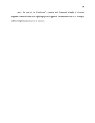 24


       Lastly, the analysis of Whittington’s systemic and Processual schools of thoughts

suggested that the Nike Inc was deploying systemic approach for the formulation of its strategies

and their implementation across its factories.
 