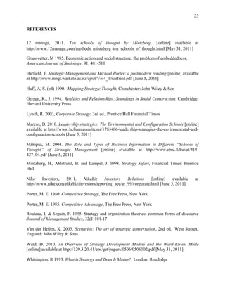 25


REFERENCES


12 manage, 2011. Ten schools of thought by Mintzberg. [online] available at
http://www.12manage.com/methods_mintzberg_ten_schools_of_thought.html [May 31, 2011]

Granovetter, M 1985. Economic action and social structure: the problem of embeddedness,
American Journal of Sociology. 91: 481-510

Harfield, T. Strategic Management and Michael Porter: a postmodern reading [online] available
at http://www.mngt.waikato.ac.nz/ejrot/Vol4_1/harfield.pdf [June 5, 2011]

Huff, A, S. (ed) 1990. Mapping Strategic Thought, Chinchester: John Wiley & Son

Gergen, K., J. 1994. Realities and Relationships: Soundings in Social Construction, Cambridge:
Harvard University Press

Lynch, R. 2003, Corporate Strategy, 3rd ed., Prentice Hall Financial Times

Marcus, B. 2010. Leadership strategies: The Environmental and Configuration Schools [online]
available at http://www.helium.com/items/1783406-leadership-strategies-the-environmental-and-
configuration-schools [June 5, 2011]

Mäkipää, M. 2004. The Role and Types of Business Information in Different “Schools of
Thought” of Strategic Management [online] available at http://www.ebrc.fi/kuvat/414-
427_04.pdf [June 5, 2011]
Mintzberg, H., Ahlstrand, B. and Lampel, J. 1998. Strategy Safari, Financial Times: Prentice
Hall

Nike     Investors,  2011.    NikeBiz     Investors    Relations    [online]    available   at
http://www.nike.com/nikebiz/investors/reporting_sec/ar_99/corporate.html [June 5, 2011]

Porter, M. E. 1980, Competitive Strategy, The Free Press, New York.

Porter, M. E. 1985, Competitive Advantage, The Free Press, New York

Rouleau, L & Seguin, F. 1995. Strategy and organization theories: common forms of discourse
Journal of Management Studies, 32(1)101-17

Van der Heijen, K. 2005. Scenarios: The art of strategic conversation, 2nd ed. West Sussex,
England: John Wiley & Sons.

Ward, D. 2010. An Overview of Strategy Development Models and the Ward-Rivani Mode
[online] available at http://129.3.20.41/eps/get/papers/0506/0506002.pdf [May 31, 2011]

Whittington, R 1993. What is Strategy and Does It Matter? London: Routledge
 