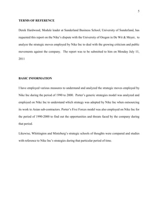 5


TERMS OF REFERENCE


Derek Hardwood, Module leader at Sunderland Business School, University of Sunderland, has

requested this report on the Nike’s dispute with the University of Oregon in De Wit & Meyer, to

analyze the strategic moves employed by Nike Inc to deal with the growing criticism and public

movements against the company. The report was to be submitted to him on Monday July 11,

2011




BASIC INFORMATION


I have employed various measures to understand and analyzed the strategic moves employed by

Nike Inc during the period of 1990 to 2000. Porter’s generic strategies model was analyzed and

employed on Nike Inc to understand which strategy was adopted by Nike Inc when outsourcing

its work to Asian sub-contractors. Porter’s Five Forces model was also employed on Nike Inc for

the period of 1990-2000 to find out the opportunities and threats faced by the company during

that period.


Likewise, Whittington and Mintzberg’s strategic schools of thoughts were compared and studies

with reference to Nike Inc’s strategies during that particular period of time.
 