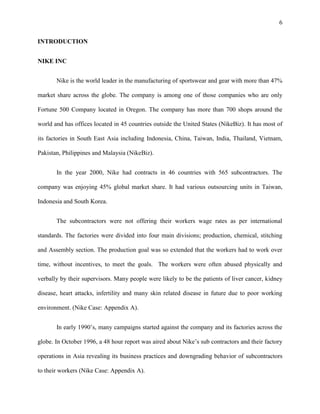 6


INTRODUCTION


NIKE INC


       Nike is the world leader in the manufacturing of sportswear and gear with more than 47%

market share across the globe. The company is among one of those companies who are only

Fortune 500 Company located in Oregon. The company has more than 700 shops around the

world and has offices located in 45 countries outside the United States (NikeBiz). It has most of

its factories in South East Asia including Indonesia, China, Taiwan, India, Thailand, Vietnam,

Pakistan, Philippines and Malaysia (NikeBiz).


       In the year 2000, Nike had contracts in 46 countries with 565 subcontractors. The

company was enjoying 45% global market share. It had various outsourcing units in Taiwan,

Indonesia and South Korea.


       The subcontractors were not offering their workers wage rates as per international

standards. The factories were divided into four main divisions; production, chemical, stitching

and Assembly section. The production goal was so extended that the workers had to work over

time, without incentives, to meet the goals. The workers were often abused physically and

verbally by their supervisors. Many people were likely to be the patients of liver cancer, kidney

disease, heart attacks, infertility and many skin related disease in future due to poor working

environment. (Nike Case: Appendix A).


       In early 1990’s, many campaigns started against the company and its factories across the

globe. In October 1996, a 48 hour report was aired about Nike’s sub contractors and their factory

operations in Asia revealing its business practices and downgrading behavior of subcontractors

to their workers (Nike Case: Appendix A).
 