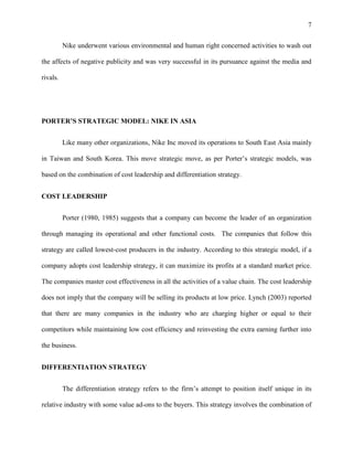 7


          Nike underwent various environmental and human right concerned activities to wash out

the affects of negative publicity and was very successful in its pursuance against the media and

rivals.




PORTER’S STRATEGIC MODEL: NIKE IN ASIA


          Like many other organizations, Nike Inc moved its operations to South East Asia mainly

in Taiwan and South Korea. This move strategic move, as per Porter’s strategic models, was

based on the combination of cost leadership and differentiation strategy.


COST LEADERSHIP


          Porter (1980, 1985) suggests that a company can become the leader of an organization

through managing its operational and other functional costs. The companies that follow this

strategy are called lowest-cost producers in the industry. According to this strategic model, if a

company adopts cost leadership strategy, it can maximize its profits at a standard market price.

The companies master cost effectiveness in all the activities of a value chain. The cost leadership

does not imply that the company will be selling its products at low price. Lynch (2003) reported

that there are many companies in the industry who are charging higher or equal to their

competitors while maintaining low cost efficiency and reinvesting the extra earning further into

the business.


DIFFERENTIATION STRATEGY


          The differentiation strategy refers to the firm’s attempt to position itself unique in its

relative industry with some value ad-ons to the buyers. This strategy involves the combination of
 
